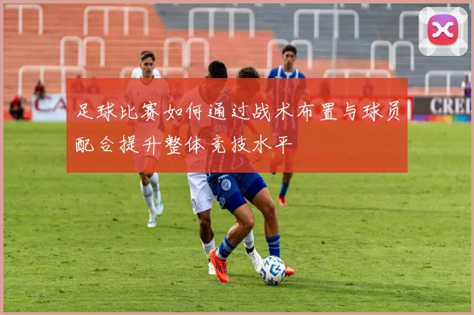 足球比赛如何通过战术布置与球员配合提升整体竞技水平