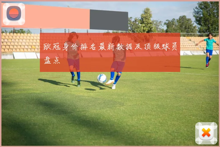 欧冠身价排名最新数据及顶级球员盘点