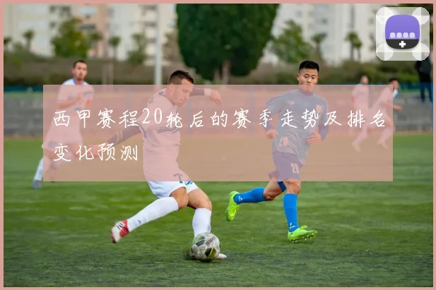 西甲赛程20轮后的赛季走势及排名变化预测
