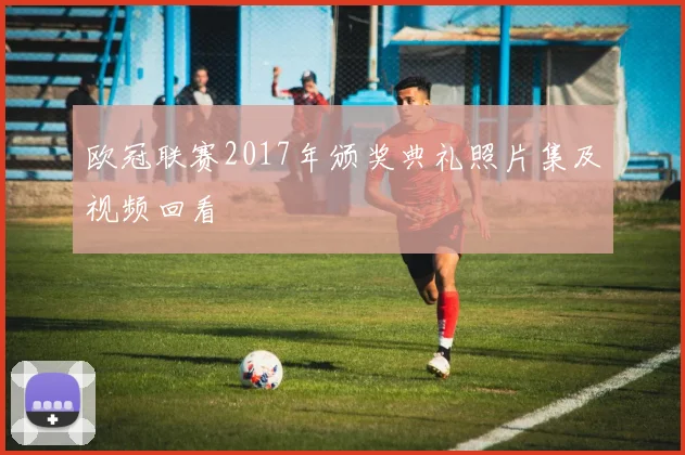 欧冠联赛2017年颁奖典礼照片集及视频回看