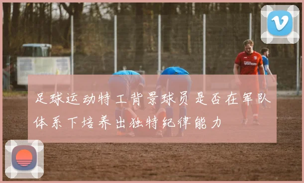 足球运动特工背景球员是否在军队体系下培养出独特纪律能力