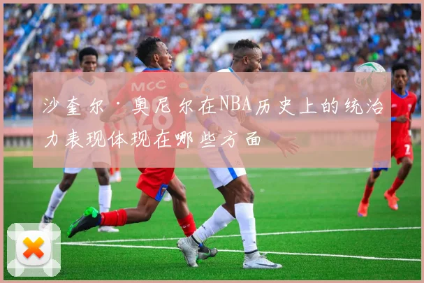 沙奎尔·奥尼尔在NBA历史上的统治力表现体现在哪些方面